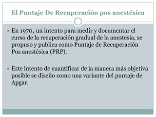 El Puntaje De Recuperación pos anestésica
 En 1970, un intento para medir y documentar el

curso de la recuperación gradual de la anestesia, se
propuso y publica como Puntaje de Recuperación
Pos anestésica (PRP).
 Este intento de cuantificar de la manera más objetiva

posible se diseño como una variante del puntaje de
Apgar.

 