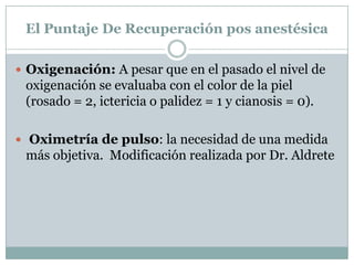 El Puntaje De Recuperación pos anestésica
 Oxigenación: A pesar que en el pasado el nivel de

oxigenación se evaluaba con el color de la piel
(rosado = 2, ictericia o palidez = 1 y cianosis = 0).
 Oximetría de pulso: la necesidad de una medida

más objetiva. Modificación realizada por Dr. Aldrete

 