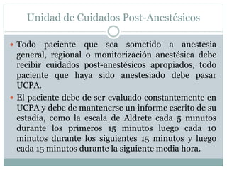 Unidad de Cuidados Post-Anestésicos
 Todo

paciente que sea sometido a anestesia
general, regional o monitorización anestésica debe
recibir cuidados post-anestésicos apropiados, todo
paciente que haya sido anestesiado debe pasar
UCPA.
 El paciente debe de ser evaluado constantemente en
UCPA y debe de mantenerse un informe escrito de su
estadía, como la escala de Aldrete cada 5 minutos
durante los primeros 15 minutos luego cada 10
minutos durante los siguientes 15 minutos y luego
cada 15 minutos durante la siguiente media hora.

 