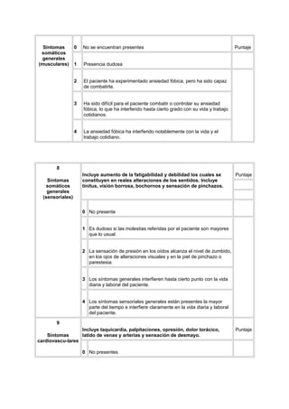 Síntomas        0   No se encuentran presentes                                               Puntaje
 somáticos
  generales
(musculares)      1   Presencia dudosa


                  2   El paciente ha experimentado ansiedad fóbica, pero ha sido capaz
                      de combatirla.


                  3   Ha sido difícil para el paciente combatir o controlar su ansiedad
                      fóbica, lo que ha interferido hasta cierto grado con su vida y trabajo
                      cotidianos.


                  4   La ansiedad fóbica ha interferido notablemente con la vida y el
                      trabajo cotidiano.




        8
                      Incluye aumento de la fatigabilidad y debilidad los cuales se            Puntaje
    Síntomas          constituyen en reales alteraciones de los sentidos. Incluye
    somáticos         tinitus, visión borrosa, bochornos y sensación de pinchazos.
    generales
  (sensoriales)


                      0 No presente


                      1 Es dudoso si las molestias referidas por el paciente son mayores
                        que lo usual.


                      2 La sensación de presión en los oídos alcanza el nivel de zumbido,
                        en los ojos de alteraciones visuales y en la piel de pinchazo o
                        parestesia.


                      3 Los síntomas generales interfieren hasta cierto punto con la vida
                        diaria y laboral del paciente.


                      4 Los síntomas sensoriales generales están presentes la mayor
                        parte del tiempo e interfiere claramente en la vida diaria y laboral
                        del paciente.

        9
                  Incluye taquicardia, palpitaciones, opresión, dolor torácico,                Puntaje
    Síntomas      latido de venas y arterias y sensación de desmayo.
cardiovascu-lares

                      0 No presentes
 