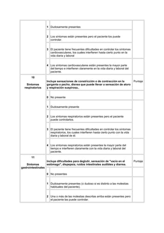 1 Dudosamente presentes


                   2 Los síntomas están presentes pero el paciente los puede
                     controlar.


                   3 El paciente tiene frecuentes dificultades en controlar los síntomas
                     cardiovasculares, los cuales interfieren hasta cierto punto en la
                     vida diaria y laboral


                   4 Los síntomas cardiovasculares están presentes la mayor parte
                     del tiempo e interfieren claramente en la vida diaria y laboral del
                     paciente.

       10
                   Incluye sensaciones de constricción o de contracción en la               Puntaje
    Síntomas       garganta o pecho, disnea que puede llevar a sensación de atoro
  respiratorios    y respiración suspirosa..


                   0 No presente


                   1 Dudosamente presente


                   2 Los síntomas respiratorios están presentes pero el paciente
                     puede controlarlos.


                   3 El paciente tiene frecuentes dificultades en controlar los síntomas
                     respiratorios, los cuales interfieren hasta cierto punto con la vida
                     diaria y laboral de él.


                   4 Los síntomas respiratorios están presentes la mayor parte del
                     tiempo e interfieren claramente con la vida diaria y laboral del
                     paciente.

       11
                   Incluye dificultades para deglutir, sensación de "vacío en el            Puntaje
    Síntomas       estómago", dispepsia, ruidos intestinales audibles y diarrea.
gastrointestinales

                   0 No presentes


                   1 Dudosamente presentes (o dudoso si es distinto a las molestias
                     habituales del paciente).


                   2 Una o más de las molestias descritas arriba están presentes pero
                     el paciente las puede controlar.
 