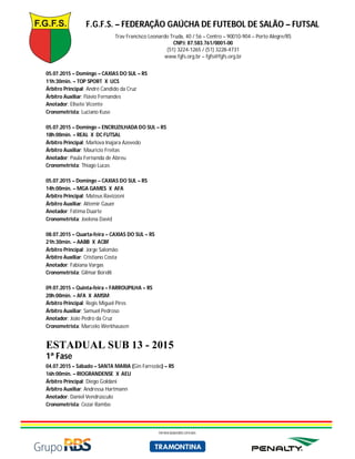 F.G.F.S. – FEDERAÇÃO GAÚCHA DE FUTEBOL DE SALÃO – FUTSAL
Trav Francisco Leonardo Truda, 40 / 56 – Centro – 90010-904 – Porto Alegre/RS
CNPJ: 87.583.761/0001-00
(51) 3224-1265 / (51) 3228-4731
www.fgfs.org.br – fgfs@fgfs.org.br
PATROCINADORES OFICIAIS
05.07.2015 – Domingo – CAXIAS DO SUL – RS
11h:30min. – TOP SPORT X UCS
Árbitro Principal: André Candido da Cruz
Árbitro Auxiliar: Flávio Fernandes
Anotador: Elisete Vicente
Cronometrista: Luciano Kuse
05.07.2015 – Domingo – ENCRUZILHADA DO SUL – RS
18h:00min. – REAL X DC FUTSAL
Árbitro Principal: Marlova Inajara Azevedo
Árbitro Auxiliar: Mauricio Freitas
Anotador: Paula Fernanda de Abreu
Cronometrista: Thiago Lucas
05.07.2015 – Domingo – CAXIAS DO SUL – RS
14h:00min. – MGA GAMES X AFA
Árbitro Principal: Mateus Ravizzoni
Árbitro Auxiliar: Altemir Gauer
Anotador: Fátima Duarte
Cronometrista: Joelena David
08.07.2015 – Quarta-feira – CAXIAS DO SUL – RS
21h:30min. – AABB X ACBF
Árbitro Principal: Jorge Salomão
Árbitro Auxiliar: Cristiano Costa
Anotador: Fabiana Vargas
Cronometrista: Gilmar Borelli
09.07.2015 – Quinta-feira – FARROUPILHA – RS
20h:00min. – AFA X AMSM
Árbitro Principal: Regis Miguel Pires
Árbitro Auxiliar: Samuel Pedroso
Anotador: João Pedro da Cruz
Cronometrista: Marcelo Werkhausen
ESTADUAL SUB 13 - 2015
1ª Fase
04.07.2015 – Sábado – SANTA MARIA (Gin Farrezão) – RS
16h:00min. – RIOGRANDENSE X AEU
Árbitro Principal: Diego Goldani
Árbitro Auxiliar: Andressa Hartmann
Anotador: Daniel Vendrúsculo
Cronometrista: Cezar Rambo
 