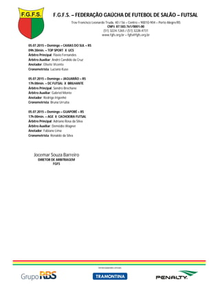 F.G.F.S. – FEDERAÇÃO GAÚCHA DE FUTEBOL DE SALÃO – FUTSAL
Trav Francisco Leonardo Truda, 40 / 56 – Centro – 90010-904 – Porto Alegre/RS
CNPJ: 87.583.761/0001-00
(51) 3224-1265 / (51) 3228-4731
www.fgfs.org.br – fgfs@fgfs.org.br
PATROCINADORES OFICIAIS
05.07.2015 – Domingo – CAXIAS DO SUL – RS
09h:30min. – TOP SPORT X UCS
Árbitro Principal: Flávio Fernandes
Árbitro Auxiliar: André Candido da Cruz
Anotador: Elisete Vicente
Cronometrista: Luciano Kuse
05.07.2015 – Domingo – JAGUARÃO – RS
17h:00min. – DC FUTSAL X BRILHANTE
Árbitro Principal: Sandro Brechane
Árbitro Auxiliar: Gabriel Monte
Anotador: Rodrigo Irigonhé
Cronometrista: Bruna Urrutia
05.07.2015 – Domingo – GUAPORÉ – RS
17h:00min. – AGE X CACHOEIRA FUTSAL
Árbitro Principal: Adriano Rosa da Silva
Árbitro Auxiliar: Demódio Wagner
Anotador: Fabiane Lima
Cronometrista: Ronaldo da Silva
Jocemar Souza Barreiro
DIRETOR DE ARBITRAGEM
FGFS
 