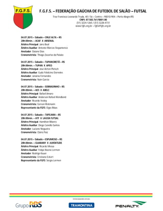 F.G.F.S. – FEDERAÇÃO GAÚCHA DE FUTEBOL DE SALÃO – FUTSAL
Trav Francisco Leonardo Truda, 40 / 56 – Centro – 90010-904 – Porto Alegre/RS
CNPJ: 87.583.761/0001-00
(51) 3224-1265 / (51) 3228-4731
www.fgfs.org.br – fgfs@fgfs.org.br
PATROCINADORES OFICIAIS
04.07.2015 – Sábado – CRUZ ALTA – RS
20h:00min. – ACAF X ARSENAL
Árbitro Principal: Jairo Beal
Árbitro Auxiliar: Antonio Marcos Stepanienco
Anotador: Daiane Dias
Cronometrista: Thiago Zavarise da Paixão
04.07.2015 – Sábado – TUPANCIRETÃ – RS
20h:00min. – TUPAN X APEO
Árbitro Principal: José Airton Pletsch
Árbitro Auxiliar: Eudo Fidelcino Dorneles
Anotador: Janaina Fernandes
Cronometrista: Nain Garcia
04.07.2015 – Sábado – SOBRADINHO – RS
20h:00min. – AES X ABELC
Árbitro Principal: Rafael Amaro
Árbitro Auxiliar: Anderson Rafael Wendland
Anotador: Ricardo Vedoy
Cronometrista: Gerson Rickmann
Representante da FGFS: Elgio Ribas
04.07.2015 – Sábado – TAPEJARA – RS
20h:00min. – ATF X LAGOA FUTSAL
Árbitro Principal: Hamilton Ribeiro
Árbitro Auxiliar: Diego Canello Santos
Anotador: Luciane Nogueira
Cronometrista: Clário Paiz
04.07.2015 – Sábado – ESPUMOSO – RS
20h:00min. – GUARANY X JUVENTUDE
Árbitro Principal: Ricardo Messa
Árbitro Auxiliar: Felipe Boeno Lermen
Anotador: Rodrigo Kauer
Cronometrista: Cristiano Eckert
Representante da FGFS: Sérgio Lermen
 