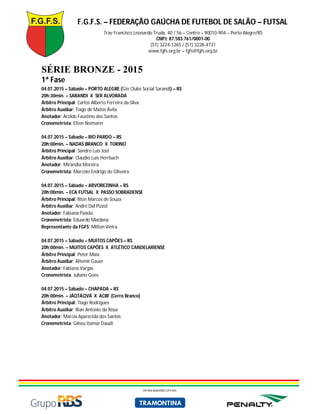 F.G.F.S. – FEDERAÇÃO GAÚCHA DE FUTEBOL DE SALÃO – FUTSAL
Trav Francisco Leonardo Truda, 40 / 56 – Centro – 90010-904 – Porto Alegre/RS
CNPJ: 87.583.761/0001-00
(51) 3224-1265 / (51) 3228-4731
www.fgfs.org.br – fgfs@fgfs.org.br
PATROCINADORES OFICIAIS
SÉRIE BRONZE - 2015
1ª Fase
04.07.2015 – Sábado – PORTO ALEGRE (Gin Clube Social Sarandi) – RS
20h:30min. – SARANDI X SER ALVORADA
Árbitro Principal: Carlos Alberto Ferreira da Silva
Árbitro Auxiliar: Tiago de Matos Ávila
Anotador: Aroldo Faustino dos Santos
Cronometrista: Elton Neimann
04.07.2015 – Sábado – RIO PARDO – RS
20h:00min. – NADAS BRANCO X TORINO
Árbitro Principal: Sandro Luis Jost
Árbitro Auxiliar: Claudio Luis Herrbach
Anotador: Mirandia Moreira
Cronometrista: Marcelo Endrigo de Oliveira
04.07.2015 – Sábado – ARVOREZINHA – RS
20h:00min. – ECA FUTSAL X PASSO SOBRADENSE
Árbitro Principal: Ilton Marcos de Souza
Árbitro Auxiliar: André Dal Pizzol
Anotador: Fabiana Paixão
Cronometrista: Eduardo Maidana
Representante da FGFS: Milton Vieira
04.07.2015 – Sábado – MUITOS CAPÕES – RS
20h:00min. – MUITOS CAPÕES X ATLÉTICO CANDELARIENSE
Árbitro Principal: Peter Maia
Árbitro Auxiliar: Altemir Gauer
Anotador: Fabiana Vargas
Cronometrista: Juliano Goes
04.07.2015 – Sábado – CHAPADA – RS
20h:00min. – JÁQTÁQVÁ X ACBF (Cerro Branco)
Árbitro Principal: Tiago Rodrigues
Árbitro Auxiliar: Rian Antonio da Rosa
Anotador: Márcia Aparecida dos Santos
Cronometrista: Gilseu Itamar Daudt
 