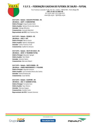 F.G.F.S. – FEDERAÇÃO GAÚCHA DE FUTEBOL DE SALÃO – FUTSAL
Trav Francisco Leonardo Truda, 40 / 56 – Centro – 90010-904 – Porto Alegre/RS
CNPJ: 87.583.761/0001-00
(51) 3224-1265 / (51) 3228-4731
www.fgfs.org.br – fgfs@fgfs.org.br
PATROCINADORES OFICIAIS
04.07.2015 – Sábado – AUGUSTO PESTANA – RS
20h:00min. – AAPF X HORIZONTINA
Árbitro Principal: Sérgio Evandro Kohn
Árbitro Auxiliar: Adriano Pereira dos Santos
Anotador: Solange Altíssimo
Cronometrista: Leonardo Balestieri
Representante da FGFS: Ary Francisco Pias
04.07.2015 – Sábado – SELBACH – RS
20h:00min. – SASE X AFF
Árbitro Principal: Marcos Sacon
Árbitro Auxiliar: Roberto Andrighetti
Anotador: Carlos Francisco Trein
Cronometrista: Guilherme Antunes
04.07.2015 – Sábado – SALTO DO JACUI – RS
20h:00min. – ADCH X PALMEIRA FUTSAL
Árbitro Principal: Alexandre Spiegel
Árbitro Auxiliar: Roni Muller
Anotador: Antonio Faleiro
Cronometrista: Marciano Rubert
04.07.2015 – Sábado – SANTA MARIA – RS
20h:00min. – UNIÃO INDEPENDENTE X FIGUEIRA
Árbitro Principal: Eduardo Krainovic
Árbitro Auxiliar: Luis Fernando Silveira dos Santos
Anotador: Daniel Vendrúsculo
Cronometrista: Cezar Rambo
04.07.2015 – Sábado – GUAPORÉ – RS
20h:00min. – AGE X GUARANI FUTSAL
Árbitro Principal: Fernando Henz
Árbitro Auxiliar: Kaue Silveira
Anotador: Mariana Huppes
Cronometrista: Caroline Costa
Representante da FGFS: Cassiano Somensi
 