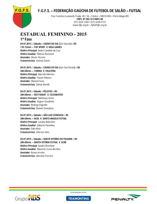 F.G.F.S. – FEDERAÇÃO GAÚCHA DE FUTEBOL DE SALÃO – FUTSAL
Trav Francisco Leonardo Truda, 40 / 56 – Centro – 90010-904 – Porto Alegre/RS
CNPJ: 87.583.761/0001-00
(51) 3224-1265 / (51) 3228-4731
www.fgfs.org.br – fgfs@fgfs.org.br
PATROCINADORES OFICIAIS
ESTADUAL FEMININO - 2015
1ª Fase
04.07.2015 – Sábado – CAXIAS DO SUL (Gin Vascão) – RS
17h:15min. – TOP SPORT X MGA GAMES
Árbitro Principal: André Candido da Cruz
Árbitro Auxiliar: Mateus Ravizzoni
Anotador: Elisete Vicente
Cronometrista: Joelena David
04.07.2015 – Sábado – CAXIAS DO SUL (Gin Sest/Senat) – RS
20h:00min. – TORINO X PALESTRA
Árbitro Principal: Marcelo Martins
Árbitro Auxiliar: Fausto Palavro
Anotador: Manoel Goes
Cronometrista: Gilmar Borelli
04.07.2015 – Sábado – PELOTAS – RS
20h:00min. – SEST/SENAT X CELEMASTER
Árbitro Principal: Matheaus Votto
Árbitro Auxiliar: Vagner Goudinho
Anotador: Rodrigo Irigonhé
Cronometrista: Shaiani Gonçalves
04.07.2015 – Sábado – SÃO LUIZ GONZAGA – RS
20h:00min. – AGSL X SANTO ANGELO FUTSAL
Árbitro Principal: Luciano Balestieri
Árbitro Auxiliar: Gilberto Paranhos
Anotador: Édio Klein
Cronometrista: Jeferson Jahn
04.07.2015 – Sábado – SANTA VITÓRIO DO PALMAR – RS
20h:00min. – SANTA VITÓRIA FUTSAL X ACBF
Árbitro Principal: Sandro Brechane
Árbitro Auxiliar: Mauricio Cravo dos Reis
Anotador: Bruna Urrutia
Cronometrista: Ubiratan Ferreira
 