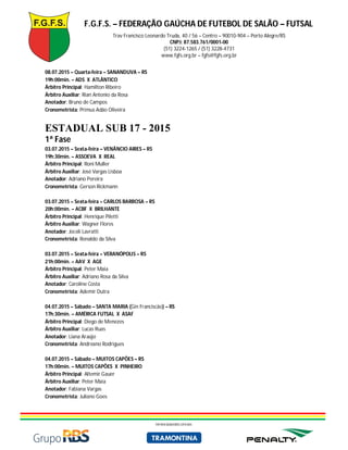 F.G.F.S. – FEDERAÇÃO GAÚCHA DE FUTEBOL DE SALÃO – FUTSAL
Trav Francisco Leonardo Truda, 40 / 56 – Centro – 90010-904 – Porto Alegre/RS
CNPJ: 87.583.761/0001-00
(51) 3224-1265 / (51) 3228-4731
www.fgfs.org.br – fgfs@fgfs.org.br
PATROCINADORES OFICIAIS
08.07.2015 – Quarta-feira – SANANDUVA – RS
19h:00min. – ADS X ATLÂNTICO
Árbitro Principal: Hamilton Ribeiro
Árbitro Auxiliar: Rian Antonio da Rosa
Anotador: Bruno de Campos
Cronometrista: Primus Adão Oliveira
ESTADUAL SUB 17 - 2015
1ª Fase
03.07.2015 – Sexta-feira – VENÂNCIO AIRES – RS
19h:30min. – ASSOEVA X REAL
Árbitro Principal: Roni Muller
Árbitro Auxiliar: José Vargas Lisboa
Anotador: Adriano Pereira
Cronometrista: Gerson Rickmann
03.07.2015 – Sexta-feira – CARLOS BARBOSA – RS
20h:00min. – ACBF X BRILHANTE
Árbitro Principal: Henrique Piletti
Árbitro Auxiliar: Wagner Flores
Anotador: Joceli Lavratti
Cronometrista: Ronaldo da Silva
03.07.2015 – Sexta-feira – VERANÓPOLIS – RS
21h:00min. – AAV X AGE
Árbitro Principal: Peter Maia
Árbitro Auxiliar: Adriano Rosa da Silva
Anotador: Caroline Costa
Cronometrista: Ademir Dutra
04.07.2015 – Sábado – SANTA MARIA (Gin Franciscão) – RS
17h:30min. – AMÉRICA FUTSAL X ASAF
Árbitro Principal: Diego de Menezes
Árbitro Auxiliar: Lucas Ruas
Anotador: Liana Araújo
Cronometrista: Andreano Rodrigues
04.07.2015 – Sábado – MUITOS CAPÕES – RS
17h:00min. – MUITOS CAPÕES X PINHEIRO
Árbitro Principal: Altemir Gauer
Árbitro Auxiliar: Peter Maia
Anotador: Fabiana Vargas
Cronometrista: Juliano Goes
 