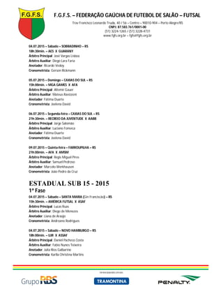 F.G.F.S. – FEDERAÇÃO GAÚCHA DE FUTEBOL DE SALÃO – FUTSAL
Trav Francisco Leonardo Truda, 40 / 56 – Centro – 90010-904 – Porto Alegre/RS
CNPJ: 87.583.761/0001-00
(51) 3224-1265 / (51) 3228-4731
www.fgfs.org.br – fgfs@fgfs.org.br
PATROCINADORES OFICIAIS
04.07.2015 – Sábado – SOBRADINHO – RS
18h:30min. – AES X GUARANY
Árbitro Principal: José Vargas Lisboa
Árbitro Auxiliar: Diego Lara Faria
Anotador: Ricardo Vedoy
Cronometrista: Gerson Rickmann
05.07.2015 – Domingo – CAXIAS DO SUL – RS
15h:00min. – MGA GAMES X AFA
Árbitro Principal: Altemir Gauer
Árbitro Auxiliar: Mateus Ravizzoni
Anotador: Fátima Duarte
Cronometrista: Joelena David
06.07.2015 – Segunda-feira – CAXIAS DO SUL – RS
21h:30min. – RECREIO DA JUVENTUDE X AABB
Árbitro Principal: Jorge Salomão
Árbitro Auxiliar: Luciano Fonseca
Anotador: Fátima Duarte
Cronometrista: Joelena David
09.07.2015 – Quinta-feira – FARROUPILHA – RS
21h:00min. – AFA X AMSM
Árbitro Principal: Regis Miguel Pires
Árbitro Auxiliar: Samuel Pedroso
Anotador: Marcelo Werkhausen
Cronometrista: João Pedro da Cruz
ESTADUAL SUB 15 - 2015
1ª Fase
04.07.2015 – Sábado – SANTA MARIA (Gin Franciscão) – RS
15h:30min. – AMÉRICA FUTSAL X ASAF
Árbitro Principal: Lucas Ruas
Árbitro Auxiliar: Diego de Menezes
Anotador: Liana de Araújo
Cronometrista: Andreano Rodrigues
04.07.2015 – Sábado – NOVO HAMBURGO – RS
18h:00min. – UJR X ASSAF
Árbitro Principal: Daniel Pacheco Costa
Árbitro Auxiliar: Fabio Nunes Teixeira
Anotador: Julia Rios Galbarino
Cronometrista: Karlla Christina Martins
 