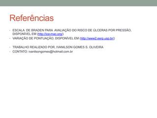 Referências
• ESCALA DE BRADEN PARA AVALIAÇÃO DO RISCO DE ÚLCERAS POR PRESSÃO,
DISPONÍVEL EM (http://ice-mac.org/)
• VARIAÇÃO DE PONTUAÇÃO, DISPONÍVEL EM (http://www2.eerp.usp.br/)
• TRABALHO REALIZADO POR, IVANILSON GOMES S. OLIVEIRA
• CONTATO: ivanilsongomes@hotmail.com.br