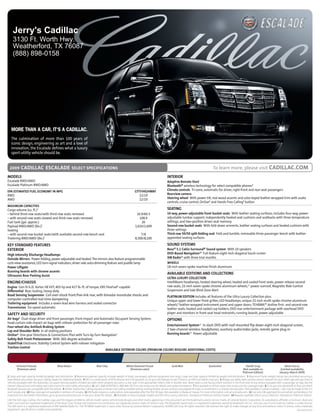 Jerry's Cadillac
     3130 Ft. Worth Hwy.
     Weatherford, TX 76087
     (888) 898-0158




   MORE THAN A CAR, IT’S A CADILLAC.
   The culmination of more than 100 years of
   iconic design, engineering as art and a love of
   innovation, the Escalade defines what a luxury
   sport-utility vehicle should be.


  2009      cadillac escalade SELECT SPECIFICATIONS                                                                                                                                                  To learn more, please visit CADILLAC.COM
MODELS                                                                                                                                                   INTERIOR
Escalade RWD/AWD                                                                                                                                         Adaptive Remote Start
Escalade Platinum RWD/AWD                                                                                                                                Bluetooth® wireless technology for select compatible phones8
EPA ESTIMATED FUEL ECONOMY IN MPG                                                                                         CITY/HIGHwAY                   Climate controls Tri-zone, automatic for driver, right-front and rear-seat passengers
RWD                                                                                                                          12/19                       Rearview camera
AWD                                                                                                                          12/19                       Steering wheel With power tilt, real wood accents and color-keyed leather-wrapped trim with audio
                                                                                                                                                         controls, cruise control, OnStar6 and Hands-Free Calling9 button
MAxIMUM CAPACITIES
Cargo volume (cu. ft.)1                                                                                                                                  SEATING
– behind third-row seats/with third-row seats removed                                                                      16.9/60.3                     14 way, power-adjustable front bucket seats With leather seating surfaces; includes four-way, power-
– with second-row seats stowed and third-row seats removed                                                                   108.9                       adjustable lumbar support; independently heated seat cushions and seatbacks with three temperature
Fuel tank (gal. approx.)                                                                                                      26                         settings; and two-position driver-seat memory
Payload RWD/AWD (lbs.)2                                                                                                   1,610/1,609                    Second-row bucket seats With fold-down armrests, leather seating surfaces and heated cushions with
Seating                                                                                                                                                  three settings
– with second-row bucket seats/with available second-row bench seat                                                           7/8                        Third-row 50/50 split-folding seat Fold-and-tumble, removable three-passenger bench with leather-
Trailering RWD/AWD (lbs.)3                                                                                                8,300/8,100                    appointed seating surfaces

KEY STANDARD FEATURES                                                                                                                                    SOUND SYSTEMS
ExTERIOR                                                                                                                                                 Bose® 5.1 Cabin Surround® Sound system With 10 speakers
High Intensity Discharge Headlamps                                                                                                                       DVD-Based Navigation10 Full-feature eight-inch-diagonal touch-screen
Outside Mirrors Power-folding, power-adjustable and heated. The mirrors also feature programmable                                                        xM Radio11 with three trial months
curb-view assistance, LED turn-signal indicators, driver-side auto-dimming feature and puddle lamp                                                       wHEELS
Power Liftgate                                                                                                                                           18-inch seven-spoke machine-finish aluminum
Running boards with chrome accents
Ultrasonic Rear Parking Assist
                                                                                                                                                         AVAILABLE EDITIONS AND COLLECTIONS
                                                                                                                                                         ULTRA LUxURY COLLECTION
ENGINE/CHASSIS                                                                                                                                           IntelliBeam headlamps, heated steering wheel, heated and cooled front seats, power-release second-
Engine Gen IV 6.2L Vortec V8 VVT, 403 hp and 417 lb.-ft. of torque; E85 FlexFuel4-capable                                                                row seats, 22-inch seven-spoke chrome-aluminum wheels,12 power sunroof, Magnetic Ride Control
Differential Rear, locking, heavy-duty                                                                                                                   Suspension and Side Blind Zone Alert
Road Sensing Suspension Coil-over-shock front/five-link rear, with bimodal monotube shocks and                                                           PLATINUM EDITION Includes all features of the Ultra Luxury Collection plus:
computer-controlled real-time dampening                                                                                                                  Unique upper and lower front grilles; LED headlamps; unique 22-inch multi-spoke chrome-aluminum
Trailering equipment Includes a seven-lead wire harness and sealed connector                                                                             wheels,12 leather-wrapped instrument panel and upper doors; TEHÁMA™ Aniline first- and second-row
Transmission Six-speed automatic                                                                                                                         leather seats; heated and cooled cup holders; DVD rear entertainment package with overhead DVD
SAFETY AND SECURITY                                                                                                                                      player and monitors in front-seat head restraints; running boards, power-adjustable
Air bags5 Dual-stage driver and front passenger, front-impact and Automatic Occupant Sensing System;          OPTIONS
head-curtain side-impact air bags with rollover protection for all passenger rows
Four-wheel disc Antilock Braking System                                                                       Entertainment System13 In-dash DVD with roof-mounted flip-down eight-inch-diagonal screen,
Lap and Shoulder Belts In all seating positions                                                               2 two-channel wireless headphones, auxiliary audio/video jacks, remote game plug-in
OnStar6 One-year Directions & Connections Plan with Turn-by-Turn Navigation7                                  Running boards14 Power-adjustable
Safety Belt Front Pretensioner With 360-degree activation
StabiliTrak Electronic Stability Control System with rollover mitigation
Traction Control
                                                                         AVAILABLE ExTERIOR COLORS (PREMIUM COLORS REqUIRE ADDITIONAL COSTS)



        Infrared Tintcoat                      Black Raven                           Blue Chip                    White Diamond Tricoat                      Gold Mist                           Quicksilver                       Stealth Gray                          Black Cherry
         (Premium color)                                                                                            (Premium color)                                                                                             (Not available on                    (Limited availability
                                                                                                                                                                                                                                Platinum Edition)                   January–March 2009)
1 Cargo and load capacity limited by weight and distribution. 2 Maximum payload capacity includes weight of driver, passengers, optional equipment and cargo. Cargo and load capacity limited by weight and distribution. 3 Maximum trailer weight ratings are calculated assuming a
base vehicle, plus driver. See your Cadillac dealer for additional details. 4 E85 is a combination of 85% ethanol and 15% gasoline. Go to gm.com/biofuels to see if there is an E85 fuel station near you. 5 Always use safety belts and the correct restraint for your child’s age and size. Even in
vehicles equipped with the Automatic Occupant Sensing System, children are safer when properly secured in a rear seat in the appropriate infant, child or booster seat. Never place a rear-facing infant restraint in the front seat of any vehicle equipped with a passenger air bag. See the
Owner’s Manual and child safety seat instructions for more safety information. 6 Call 1-888-4ONSTAR (1-888-466-7827) or visit onstar.com for details and system limitations. 7 Not available in certain areas. Visit onstar.com for coverage maps. 8 Go to gm.com/bluetooth to find out which
Bluetooth phones are compatible with the vehicle. 9 OnStar Hands-Free Calling requires a Hands-Free Calling-enabled vehicle, existing OnStar service contract and prepaid minutes or enrollment in a shared minutes plan. Not available in certain markets. Calls may be made to the U.S.
and Canada only. 10 Map coverage not available in portions of Canada. 11 XM Radio requires a subscription, sold separately after the first 90 days. Not available in Alaska or Hawaii. For more information, visit gm.xmradio.com. 12 Use only GM-approved tire and wheel combinations. For
important tire and wheel information, go to gmaccessorieszone.com or see your dealer for details. 13 Available on base Escalade models and the Ultra Luxury Collection. Standard on Platinum Edition models. 14 Requires available Ultra Luxury Collection. Standard on Platinum Edition.
GM, the GM Logo, Cadillac, the Cadillac Logo, and the slogans, emblems, vehicle model names, vehicle body designs and other marks appearing in this document are the trademarks and/or service marks of General Motors Corporation, its subsidiaries, affiliates or licensors. Bose and
Cabin Surround are registered trademarks of the Bose Corp. OnStar and Directions & Connections are registered service marks of OnStar Corp. The Bluetooth word mark is a registered trademark owned by Bluetooth SIG, Inc. and any use of such mark by Cadillac is under license.
The XM name is a registered trademark of XM Satellite Radio Inc. The TEHÁMA trademark is used under license by General Motors Corporation. ©2008 GM Corp. All rights reserved. GM reserves the right to make changes at any time and without notice in prices, colors, materials,
equipment, specifications, models and availability.                                                                                                                                                                                                                      09CADESCSPE01
 
