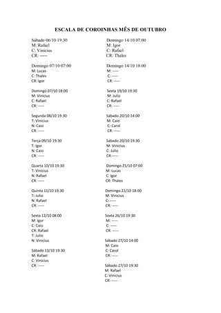 ESCALA DE COROINHAS MÊS DE OUTUBRO

Sábado 06/10 19:30          Domingo 14/10 07:00
M: Rafael                   M: Igor
C: Vinicius                 C: Rafael
CR: -----                   CR: Thales

Domingo 07/10 07:00         Domingo 14/10 18:00
M: Lucas                     M: -----
C: Thales                    C: -----
CR: Igor                     CR: -----

Domingo 07/10 18:00          Sexta 19/10 19:30
M: Vinicius                  M: Julio
C: Rafael                    C: Rafael
CR: -----                    CR: -----

Segunda 08/10 19:30         Sábado 20/10 14:00
T: Vinicius                 M: Caio
N: Caio                      C: Carol
CR: -----                    CR: -----

Terça 09/10 19:30           Sábado 20/10 19:30
T: Igor                     M: Vinicius
N: Caio                     C: Julio
CR: -----                   CR:-----

Quarta 10/10 19:30          Domingo 21/10 07:00
T: Vinicius                 M: Lucas
N: Rafael                   C: Igor
CR: -----                   CR: Thales

Quinta 11/10 19:30          Domingo 21/10 18:00
T: Julio                    M: Vinicius
N: Rafael                   C: -----
CR: -----                   CR: -----

Sexta 12/10 08:00           Sexta 26/10 19:30
M: Igor                     M: -----
C: Caio                      C: -----
CR: Rafael                  CR: -----
T: Julio
N: Vinicius                 Sábado 27/10 14:00
                            M: Caio
Sábado 13/10 19:30          C: Carol
M: Rafael                   CR: -----
C: Vinicius
CR: -----                   Sábado 27/10 19:30
                            M: Rafael
                            C: Vinicius
                            CR: -----
 