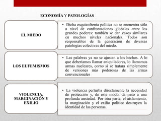 ECONOMÍA Y PATOLOGÍAS

EL MIEDO

• Dicha esquizofrenia política no se encuentra sólo
a nivel de confrontaciones globales entre los
grandes poderes: también se dan casos similares
en muchos niveles nacionales. Todos son
responsables de la generación de diversas
patologías colectivas del miedo.

LOS EUFEMISMOS

• Las palabras ya no se ajustan a los hechos. A lo
que deberíamos llamar aniquiladores, lo llamamos
armas nucleares, corno si se tratara simplemente
de versiones más poderosas de las armas
convencionales

VIOLENCIA,
MARGINACIÓN Y
EXILIO

• La violencia perturba directamente la necesidad
de protección y, de este modo, da paso a una
profunda ansiedad. Por otra parte, el aislamiento,
la marginación y el exilio político destruyen la
identidad de las personas.

 