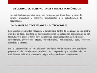 NECESIDADES, SATISFACTORES Y BIENES ECONÓMICOS
Los satisfactores, por otra parte, son formas de ser, tener, hacer y estar, de
carácter individual y colectivo, conducentes a la actualización de
necesidades.
UNA MATRIZ DE NECESIDADES Y SATISFACTORES
Los satisfactores pueden ordenarse y desglosarse dentro de los cruces de una matriz
que, por un lado, clasifica las necesidades según las categorías existenciales de ser,
tener, hacer y estar; y por el otro, las clasifica según categorías axiológicas de
subsistencia, protección, afecto, entendimiento, participación, ocio, creación,
identidad y libertad
De la observación de los distintos casilleros de la matriz que contienen
propuestas de satisfactores posibles, se desprende que muchos de los
satisfactores indicados pueden dar origen a diversos bienes económicos.

 
