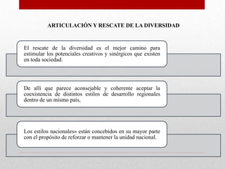 ARTICULACIÓN Y RESCATE DE LA DIVERSIDAD

El rescate de la diversidad es el mejor camino para
estimular los potenciales creativos y sinérgicos que existen
en toda sociedad.

De allí que parece aconsejable y coherente aceptar la
coexistencia de distintos estilos de desarrollo regionales
dentro de un mismo país,

Los estilos nacionales» están concebidos en su mayor parte
con el propósito de reforzar o mantener la unidad nacional.

 