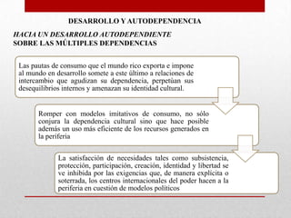 DESARROLLO Y AUTODEPENDENCIA
HACIA UN DESARROLLO AUTODEPENDIENTE
SOBRE LAS MÚLTIPLES DEPENDENCIAS
Las pautas de consumo que el mundo rico exporta e impone
al mundo en desarrollo somete a este último a relaciones de
intercambio que agudizan su dependencia, perpetúan sus
desequilibrios internos y amenazan su identidad cultural.

Romper con modelos imitativos de consumo, no sólo
conjura la dependencia cultural sino que hace posible
además un uso más eficiente de los recursos generados en
la periferia
La satisfacción de necesidades tales como subsistencia,
protección, participación, creación, identidad y libertad se
ve inhibida por las exigencias que, de manera explícita o
soterrada, los centros internacionales del poder hacen a la
periferia en cuestión de modelos políticos

 