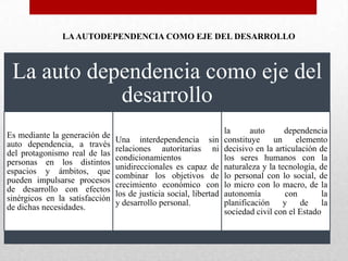 LA AUTODEPENDENCIA COMO EJE DEL DESARROLLO

La auto dependencia como eje del
desarrollo
Es mediante la generación de
auto dependencia, a través
del protagonismo real de las
personas en los distintos
espacios y ámbitos, que
pueden impulsarse procesos
de desarrollo con efectos
sinérgicos en la satisfacción
de dichas necesidades.

Una interdependencia sin
relaciones autoritarias ni
condicionamientos
unidireccionales es capaz de
combinar los objetivos de
crecimiento económico con
los de justicia social, libertad
y desarrollo personal.

la
auto
dependencia
constituye
un
elemento
decisivo en la articulación de
los seres humanos con la
naturaleza y la tecnología, de
lo personal con lo social, de
lo micro con lo macro, de la
autonomía
con
la
planificación y
de
la
sociedad civil con el Estado

 