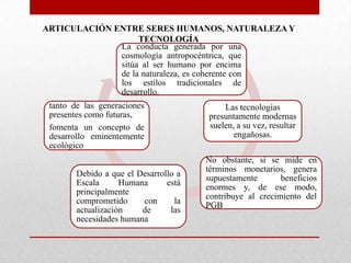 ARTICULACIÓN ENTRE SERES HUMANOS, NATURALEZA Y
TECNOLOGÍA
La conducta generada por una
cosmología antropocéntrica, que
sitúa al ser humano por encima
de la naturaleza, es coherente con
los estilos tradicionales de
desarrollo.
tanto de las generaciones
presentes como futuras,
fomenta un concepto de
desarrollo eminentemente
ecológico
Debido a que el Desarrollo a
Escala
Humana
está
principalmente
comprometido
con
la
actualización
de
las
necesidades humana

Las tecnologías
presuntamente modernas
suelen, a su vez, resultar
engañosas.
No obstante, si se mide en
términos monetarios, genera
supuestamente
beneficios
enormes y, de ese modo,
contribuye al crecimiento del
PGB

 