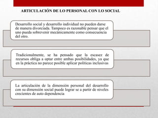 ARTICULACIÓN DE LO PERSONAL CON LO SOCIAL
Desarrollo social y desarrollo individual no pueden darse
de manera divorciada. Tampoco es razonable pensar que el
uno pueda sobrevenir mecánicamente como consecuencia
del otro.

Tradicionalmente, se ha pensado que la escasez de
recursos obliga a optar entre ambas posibilidades, ya que
en la práctica no parece posible aplicar políticas inclusivas

La articulación de la dimensión personal del desarrollo
con su dimensión social puede lograr se a partir de niveles
crecientes de auto dependencia

 