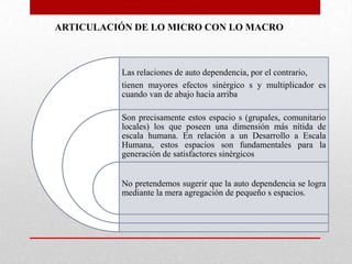 ARTICULACIÓN DE LO MICRO CON LO MACRO

Las relaciones de auto dependencia, por el contrario,
tienen mayores efectos sinérgico s y multiplicador es
cuando van de abajo hacia arriba
Son precisamente estos espacio s (grupales, comunitario
locales) los que poseen una dimensión más nítida de
escala humana. En relación a un Desarrollo a Escala
Humana, estos espacios son fundamentales para la
generación de satisfactores sinérgicos
No pretendemos sugerir que la auto dependencia se logra
mediante la mera agregación de pequeño s espacios.

 