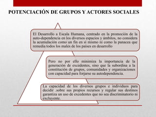 POTENCIACIÓN DE GRUPOS Y ACTORES SOCIALES

El Desarrollo a Escala Humana, centrado en la promoción de la
auto-dependencia en los diversos espacios y ámbitos, no considera
la acumulación como un fin en sí mismo ni como la panacea que
remedia todos los males de los países en desarrollo

Pero no por ello minimiza la importancia de la
generación de excedentes, sino que la subordina a la
constitución de grupos, comunidades y organizaciones
con capacidad para forjarse su autodependencia.

La capacidad de los diversos grupos e individuos para
decidir .sobre sus propios recursos y regular sus destinos
garantiza un uso de excedentes que no sea discriminatorio ni
excluyente.

 