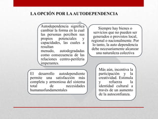 LA OPCIÓN POR LA AUTODEPENDENCIA
Autodependencia significa
cambiar la forma en la cual
las personas perciben sus
propios
potenciales
y
capacidades, las cuales a
resultan
menudo, autodegradadas
como consecuencia de las
relaciones centro-periferia
imperantes.
El desarrollo autodependiente
permite una satisfacción más
completa y armoniosa del sistema
total
de
necesidades
humanasfundamentales

Siempre hay bienes o
servicios que no pueden ser
generados o provistos local,
regional o nacionalmente. Por
lo tanto, la auto dependencia
debe necesariamente alcanzar
una naturaleza colectiva

Más aún, incentiva la
participación y la
creatividad. Estimula
y
refuerza
la
identidad cultural a
través de un aumento
de la autoconfianza.

 