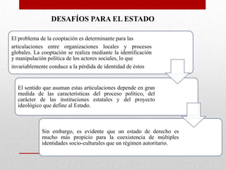 DESAFÍOS PARA EL ESTADO
El problema de la cooptación es determinante para las
articulaciones entre organizaciones locales y procesos
globales. La cooptación se realiza mediante la identificación
y manipulación política de los actores sociales, lo que
invariablemente conduce a la pérdida de identidad de éstos

El sentido que asuman estas articulaciones depende en gran
medida de las características del proceso político, del
carácter de las instituciones estatales y del proyecto
ideológico que define al Estado.

Sin embargo, es evidente que un estado de derecho es
mucho más propicio para la coexistencia de múltiples
identidades socio-culturales que un régimen autoritario.

 