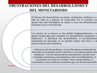 FRUSTRACIONES DEL DESARROLLISMO Y
DEL MONETARISMO

El fracaso del desarrollismo no puede, ciertamente, atribuirse ni a
falta de ideas ni a pobreza de creatividad. Por el contrario sus
aportes han sido formidables en cuanto a crear una infraestructura
económica rica y diversificada.

Las razones de su fracaso se han debido fundamentalmente a su
propia incapacidad para controlar los desequilibrios monetarios y
financieros. A diferencia del desarrollismo, el neo-liberalismo
monetarista ha fracasado en un período mucho más breve y de
manera mucho más estrepitosa.

A diferencia del desarrollismo, el neo-liberalismo monetarista ha
fracasado en un período mucho más breve y de manera mucho más
estrepitosa. Las dos han pecado de mecanicistas y de provocar
resultados económicos concentradores. Para el neoliberalismo, el
crecimiento es un fin en sí mismo. Para el desarrollismo, el
crecimiento es una condición económica que con llevará desarrollo.

 