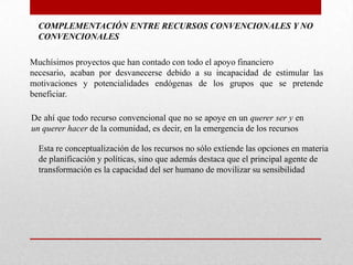 COMPLEMENTACIÓN ENTRE RECURSOS CONVENCIONALES Y NO
CONVENCIONALES
Muchísimos proyectos que han contado con todo el apoyo financiero
necesario, acaban por desvanecerse debido a su incapacidad de estimular las
motivaciones y potencialidades endógenas de los grupos que se pretende
beneficiar.
De ahí que todo recurso convencional que no se apoye en un querer ser y en
un querer hacer de la comunidad, es decir, en la emergencia de los recursos
Esta re conceptualización de los recursos no sólo extiende las opciones en materia
de planificación y políticas, sino que además destaca que el principal agente de
transformación es la capacidad del ser humano de movilizar su sensibilidad

 