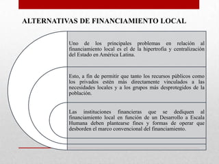 ALTERNATIVAS DE FINANCIAMIENTO LOCAL
Uno de los principales problemas en relación al
financiamiento local es el de la hipertrofia y centralización
del Estado en América Latina.

Esto, a fin de permitir que tanto los recursos públicos como
los privados estén más directamente vinculados a las
necesidades locales y a los grupos más desprotegidos de la
población.

Las instituciones financieras que se dediquen al
financiamiento local en función de un Desarrollo a Escala
Humana deben plantearse fines y formas de operar que
desborden el marco convencional del financiamiento.

 