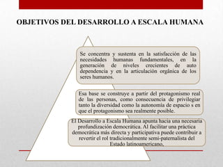 OBJETIVOS DEL DESARROLLO A ESCALA HUMANA

Se concentra y sustenta en la satisfacción de las
necesidades humanas fundamentales, en la
generación de niveles crecientes de auto
dependencia y en la articulación orgânica de los
seres humanos.
Esa base se construye a partir del protagonismo real
de las personas, como consecuencia de privilegiar
tanto la diversidad como la autonomía de espacio s en
que el protagonismo sea realmente posible.
El Desarrollo a Escala Humana apunta hacia una necesaria
profundización democrática. Al facilitar una práctica
democrática más directa y participativa puede contribuir a
revertir el rol tradicionalmente semi-paternalista del
Estado latinoamericano,

 