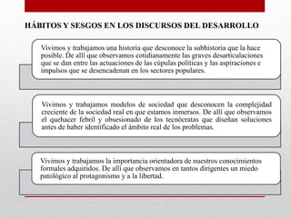 HÁBITOS Y SESGOS EN LOS DISCURSOS DEL DESARROLLO
Vivimos y trabajamos una historia que desconoce la subhistoria que la hace
posible. De allí que observamos cotidianamente las graves desarticulaciones
que se dan entre las actuaciones de las cúpulas políticas y las aspiraciones e
impulsos que se desencadenan en los sectores populares.

Vivimos y trabajamos modelos de sociedad que desconocen la complejidad
creciente de la sociedad real en que estamos inmersos. De allí que observamos
el quehacer febril y obsesionado de los tecnócratas que diseñan soluciones
antes de haber identificado el ámbito real de los problemas.

Vivimos y trabajamos la importancia orientadora de nuestros conocimientos
formales adquiridos. De allí que observamos en tantos dirigentes un miedo
patológico al protagonismo y a la libertad.

 