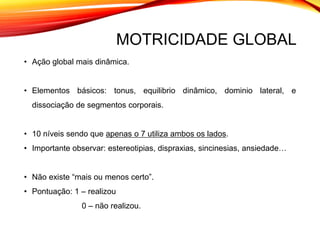MOTRICIDADE GLOBAL
• Ação global mais dinâmica.
• Elementos básicos: tonus, equilibrio dinâmico, dominio lateral, e
dissociação de segmentos corporais.
• 10 níveis sendo que apenas o 7 utiliza ambos os lados.
• Importante observar: estereotipias, dispraxias, sincinesias, ansiedade…
• Não existe “mais ou menos certo”.
• Pontuação: 1 – realizou
0 – não realizou.
 