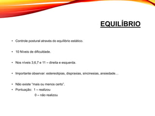 EQUILÍBRIO
• Controle postural através do equílibrio estático.
• 10 Níveis de dificuldade.
• Nos níveis 3,6,7 e 11 – direita e esquerda.
• Importante observar: estereotipias, dispraxias, sincinesias, ansiedade…
• Não existe “mais ou menos certo”.
• Pontuação: 1 – realizou
0 – não realizou
 