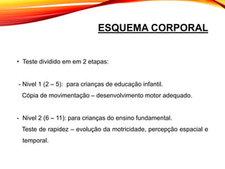 ESQUEMA CORPORAL
• Teste dividido em em 2 etapas:
- Nivel 1 (2 – 5): para crianças de educação infantil.
Cópia de movimentação – desenvolvimento motor adequado.
- Nivel 2 (6 – 11): para crianças do ensino fundamental.
Teste de rapidez – evolução da motricidade, percepção espacial e
temporal.
 