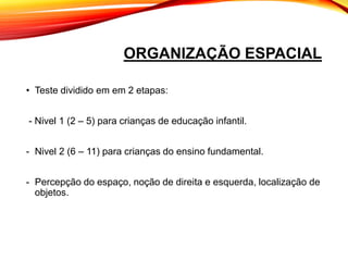 ORGANIZAÇÃO ESPACIAL
• Teste dividido em em 2 etapas:
- Nivel 1 (2 – 5) para crianças de educação infantil.
- Nivel 2 (6 – 11) para crianças do ensino fundamental.
- Percepção do espaço, noção de direita e esquerda, localização de
objetos.
 