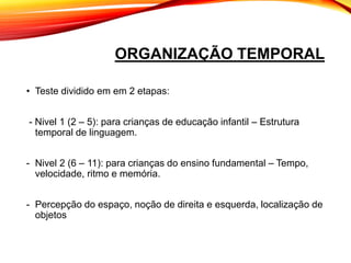 ORGANIZAÇÃO TEMPORAL
• Teste dividido em em 2 etapas:
- Nivel 1 (2 – 5): para crianças de educação infantil – Estrutura
temporal de linguagem.
- Nivel 2 (6 – 11): para crianças do ensino fundamental – Tempo,
velocidade, ritmo e memória.
- Percepção do espaço, noção de direita e esquerda, localização de
objetos
 