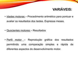 VARIÁVEIS:
• Idades motoras – Procedimento aritmético para pontuar e
avaliar os resultados dos testes. Expressa meses.
• Quocientes motores – Resultados
• Perfil motor – Reprodução gráfica dos resultados
permitindo uma comparação simples e rápida de
diferentes aspectos do desenvolvimento motor.
 