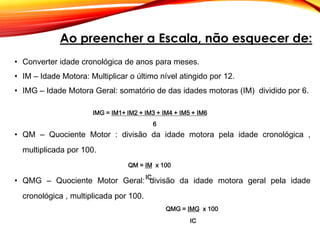 • Converter idade cronológica de anos para meses.
• IM – Idade Motora: Multiplicar o último nível atingido por 12.
• IMG – Idade Motora Geral: somatório de das idades motoras (IM) dividido por 6.
• QM – Quociente Motor : divisão da idade motora pela idade cronológica ,
multiplicada por 100.
• QMG – Quociente Motor Geral: divisão da idade motora geral pela idade
cronológica , multiplicada por 100.
Ao preencher a Escala, não esquecer de:
QMG = IMG x 100
IC
QM = IM x 100
IC
IMG = IM1+ IM2 + IM3 + IM4 + IM5 + IM6
6
 