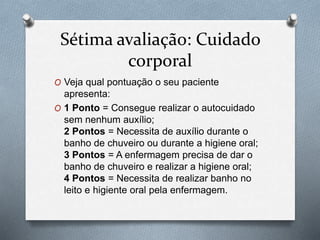 Sétima avaliação: Cuidado
corporal
O Veja qual pontuação o seu paciente
apresenta:
O 1 Ponto = Consegue realizar o autocuidado
sem nenhum auxílio;
2 Pontos = Necessita de auxílio durante o
banho de chuveiro ou durante a higiene oral;
3 Pontos = A enfermagem precisa de dar o
banho de chuveiro e realizar a higiene oral;
4 Pontos = Necessita de realizar banho no
leito e higiente oral pela enfermagem.
 