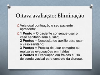 Oitava avaliação: Eliminação
O Veja qual pontuação o seu paciente
apresenta:
O 1 Ponto = O paciente consegue usar o
vaso sanitário sem auxílio;
2 Pontos = Necessita de auxílio para usar
o vaso sanitário;
3 Pontos = Precisa de usar comadre ou
realiza as evacuações em fraldas;
4 Pontos = Evacuação em fraldas e uso
de sonda vesical para controle da diurese.
 