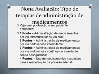 Nona Avaliação: Tipo de
terapias de administração de
medicamentos
O Veja qual pontuação o seu paciente
apresenta:
O 1 Ponto = Administração de medicamentos
por via intramuscular ou via oral;
2 Pontos = Administração de medicamentos
por via endovenosa intermitente;
3 Pontos = Administração de medicamentos
por via endovenosa contínua ou através de
sonda nasogástrica;
4 Pontos = Uso de medicamentos vasoativos
para a manutenção da pressão arterial.
 