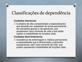 Classificações de dependência
Cuidados Intensivos
O Cuidados de alta complexidade e especializados
que deverão ser realizados de forma permanente
em pacientes graves e recuperáveis, que
apresentem risco iminente de vida e que estão
sujeito à instabilidade de funções vitais.
Cuidados Semi-Intensivos
O Assistência de enfermagem e médica permanente
e especializada que é direcionada a pacientes
recuperáveis, sem risco iminente de vida, que
podem apresentar instabilidade de funções vitais.
 