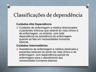 Classificações de dependência
Cuidados Alta Dependência
O Cuidados de enfermagem e médica direcionados
a pacientes crônicos que estável do vista clínico e
de enfermagem, no entanto, com total
dependência da assistência de enfermagem
quando se fala em necessidades humanas
básicas.
Cuidados Intermediários
O Assistência de enfermagem e médica destinada a
pacientes estáveis do ponto de vista clínico e de
enfermagem, com dependência parcial de
enfermagem para o atendimento das
necessidades humanas básicas.
 