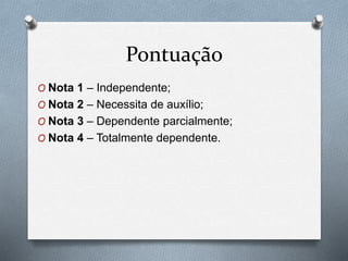 Pontuação
O Nota 1 – Independente;
O Nota 2 – Necessita de auxílio;
O Nota 3 – Dependente parcialmente;
O Nota 4 – Totalmente dependente.
 