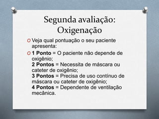 Segunda avaliação:
Oxigenação
O Veja qual pontuação o seu paciente
apresenta:
O 1 Ponto = O paciente não depende de
oxigênio;
2 Pontos = Necessita de máscara ou
cateter de oxigênio;
3 Pontos = Precisa de uso contínuo de
máscara ou cateter de oxigênio;
4 Pontos = Dependente de ventilação
mecânica.
 