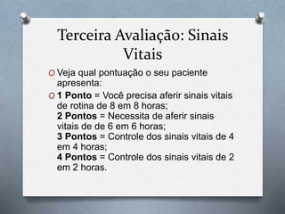Terceira Avaliação: Sinais
Vitais
O Veja qual pontuação o seu paciente
apresenta:
O 1 Ponto = Você precisa aferir sinais vitais
de rotina de 8 em 8 horas;
2 Pontos = Necessita de aferir sinais
vitais de de 6 em 6 horas;
3 Pontos = Controle dos sinais vitais de 4
em 4 horas;
4 Pontos = Controle dos sinais vitais de 2
em 2 horas.
 