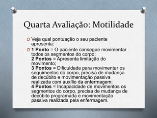 Quarta Avaliação: Motilidade
O Veja qual pontuação o seu paciente
apresenta:
O 1 Ponto = O paciente consegue movimentar
todos os segmentos do corpo;
2 Pontos = Apresenta limitação do
movimento;
3 Pontos = Dificuldade para movimentar os
seguimentos do corpo, precisa de mudança
de decúbito e movimentação passiva
realizada com auxílio da enfermagem;
4 Pontos = Incapacidade de movimentos os
segmentos do corpo, precisa de mudança de
decúbito programada e movimentação
passiva realizada pela enfermagem.
 