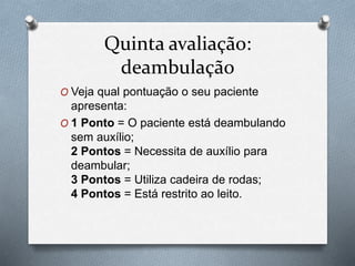 Quinta avaliação:
deambulação
O Veja qual pontuação o seu paciente
apresenta:
O 1 Ponto = O paciente está deambulando
sem auxílio;
2 Pontos = Necessita de auxílio para
deambular;
3 Pontos = Utiliza cadeira de rodas;
4 Pontos = Está restrito ao leito.
 