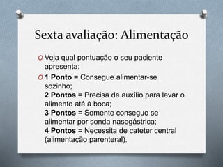 Sexta avaliação: Alimentação
O Veja qual pontuação o seu paciente
apresenta:
O 1 Ponto = Consegue alimentar-se
sozinho;
2 Pontos = Precisa de auxílio para levar o
alimento até à boca;
3 Pontos = Somente consegue se
alimentar por sonda nasogástrica;
4 Pontos = Necessita de cateter central
(alimentação parenteral).
 